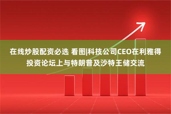 在线炒股配资必选 看图|科技公司CEO在利雅得投资论坛上与特朗普及沙特王储交流