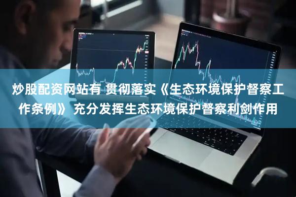 炒股配资网站有 贯彻落实《生态环境保护督察工作条例》 充分发挥生态环境保护督察利剑作用