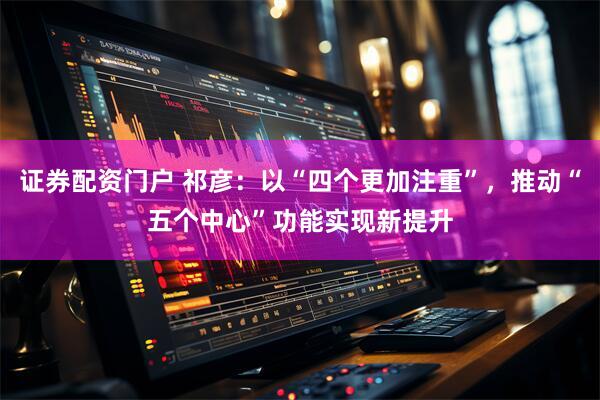 证券配资门户 祁彦：以“四个更加注重”，推动“五个中心”功能实现新提升