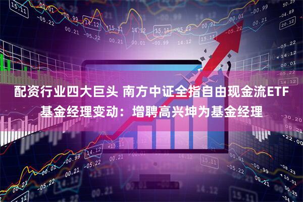 配资行业四大巨头 南方中证全指自由现金流ETF基金经理变动：增聘高兴坤为基金经理