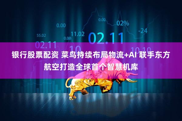 银行股票配资 菜鸟持续布局物流+AI 联手东方航空打造全球首个智慧机库