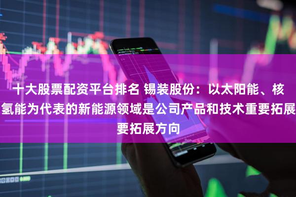 十大股票配资平台排名 锡装股份：以太阳能、核能、氢能为代表的新能源领域是公司产品和技术重要拓展方向