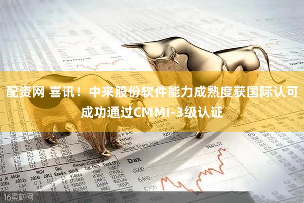 配资网 喜讯！中来股份软件能力成熟度获国际认可成功通过CMMI-3级认证