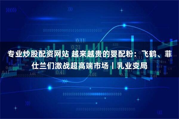 专业炒股配资网站 越来越贵的婴配粉：飞鹤、菲仕兰们激战超高端市场丨乳业变局