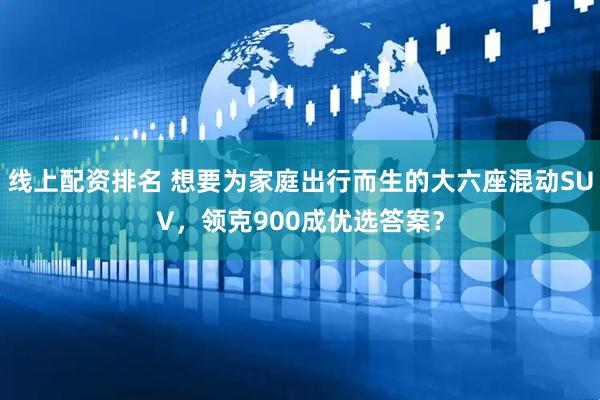 线上配资排名 想要为家庭出行而生的大六座混动SUV，领克900成优选答案？