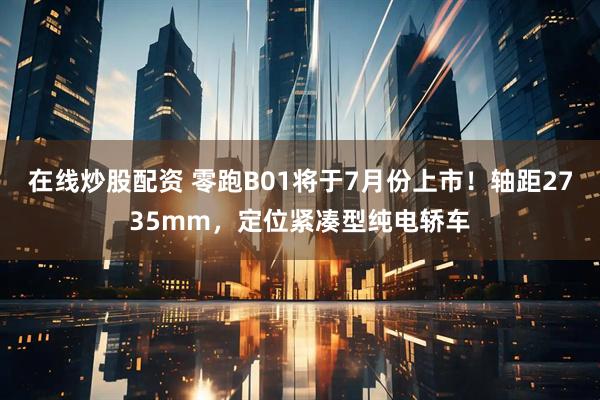 在线炒股配资 零跑B01将于7月份上市！轴距2735mm，定位紧凑型纯电轿车