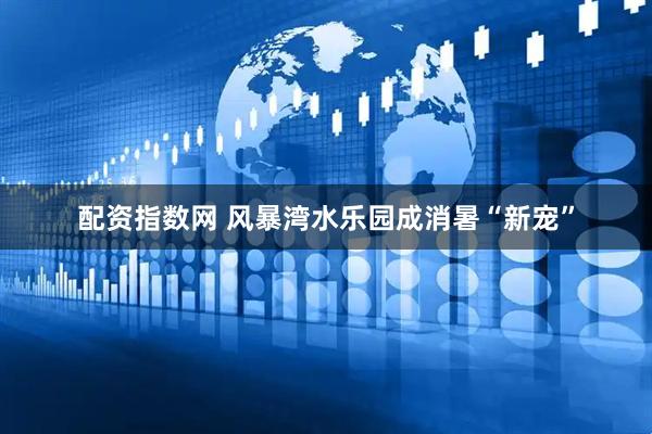 配资指数网 风暴湾水乐园成消暑“新宠”