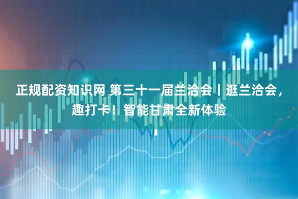 正规配资知识网 第三十一届兰洽会丨逛兰洽会，趣打卡！智能甘肃全新体验