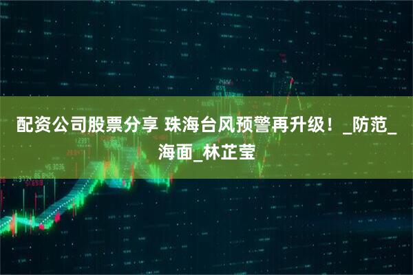 配资公司股票分享 珠海台风预警再升级！_防范_海面_林芷莹