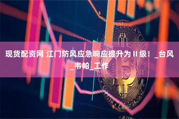 现货配资网 江门防风应急响应提升为Ⅱ级！_台风_韦帕_工作
