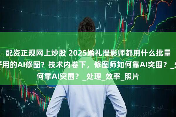 配资正规网上炒股 2025婚礼摄影师都用什么批量修图？有什么好用的AI修图？技术内卷下，修图师如何靠AI突围？_处理_效率_照片
