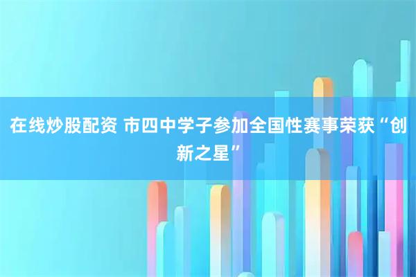 在线炒股配资 市四中学子参加全国性赛事荣获“创新之星”