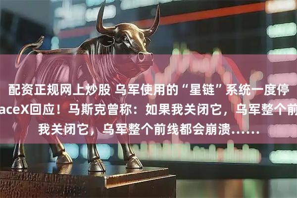 配资正规网上炒股 乌军使用的“星链”系统一度停止正常运行，SpaceX回应！马斯克曾称：如果我关闭它，乌军整个前线都会崩溃……