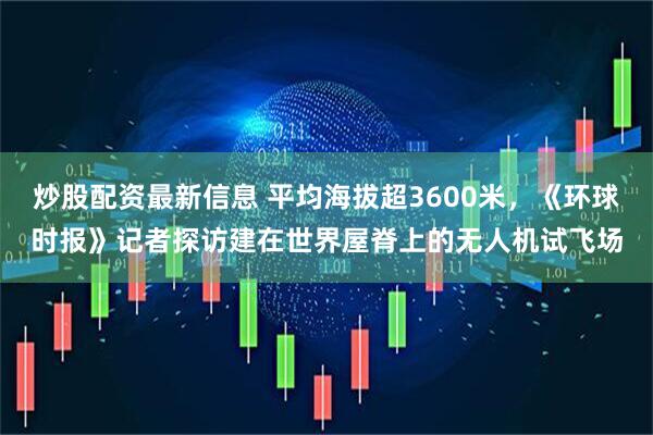 炒股配资最新信息 平均海拔超3600米，《环球时报》记者探访建在世界屋脊上的无人机试飞场