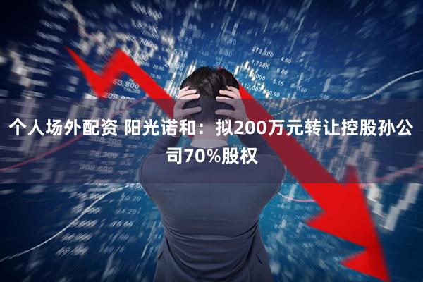 个人场外配资 阳光诺和:拟200万元转让控股孙公司70%股权