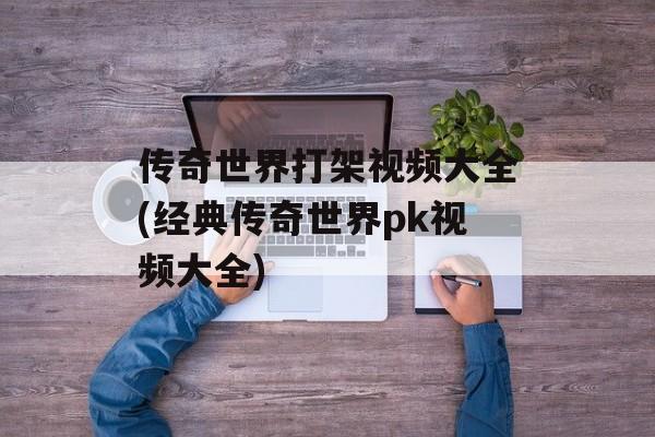 传奇世界打架视频大全(经典传奇世界pk视频大全)