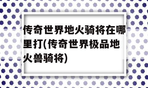 传奇世界地火骑将在哪里打(传奇世界极品地火兽骑将)