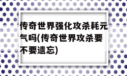 传奇世界强化攻杀耗元气吗(传奇世界攻杀要不要遗忘)