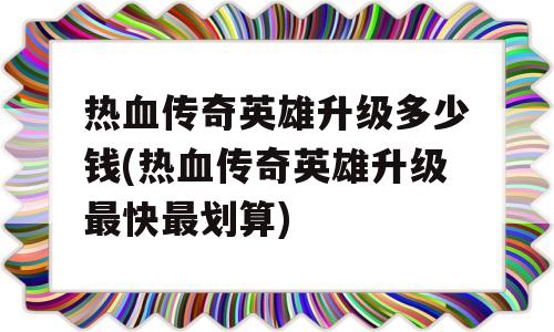 热血传奇英雄升级多少钱(热血传奇英雄升级最快最划算)