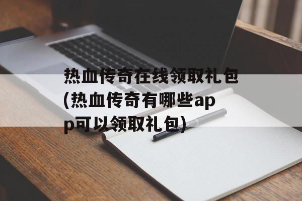 热血传奇在线领取礼包(热血传奇有哪些app可以领取礼包)