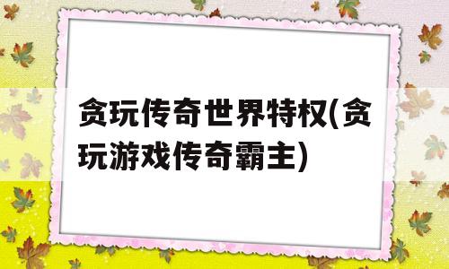 贪玩传奇世界特权(贪玩游戏传奇霸主)